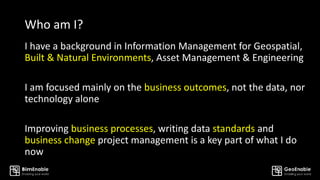 Who am I?
I have a background in Information Management for Geospatial,
Built & Natural Environments, Asset Management & Engineering
I am focused mainly on the business outcomes, not the data, nor
technology alone
Improving business processes, writing data standards and
business change project management is a key part of what I do
now
 