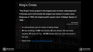 King’s Cross
"The King's Cross project is the largest area of urban redevelopment
in Europe and it will include the largest new street in London since
Kingsway in 1904; the largest public square since Trafalgar Square in
1845.”
Richard Godwin
Evening Standard Magazine
 An extraordinary part of London is taking shape
 50 new buildings, 2 000 new homes, 20 new streets, 10 new public
squares, 67 acres (27 ha) , 45 000 people who live, work and study in
the area
 Read more: http://www.kingscross.co.uk/
 