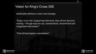 Vision for King’s Cross GIS
31
GeoEnable defined a vision and strategy:
“King’s Cross GIS: Supporting informed, data-driven decision
making – though easy-to-use, standardised, streamlined and
integrated information”
“Everything happens somewhere”
 