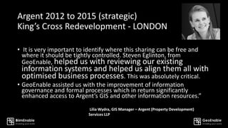 Argent 2012 to 2015 (strategic)
King’s Cross Redevelopment - LONDON
• It is very important to identify where this sharing can be free and
where it should be tightly controlled. Steven Eglinton, from
GeoEnable, helped us with reviewing our existing
information systems and helped us align them all with
optimised business processes. This was absolutely critical.
• GeoEnable assisted us with the improvement of information
governance and formal processes which in return significantly
enhanced access to Argent’s GIS and other information resources.”
Lilia Wydra, GIS Manager – Argent (Property Development)
Services LLP
 