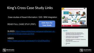 King’s Cross Case Study Links
Case studies of Asset Information / GIS / BIM Integration
READ FULL CASE STUY (PDF):
SLIDES: https://www.slideshare.net/geoenable/esri-uk-
conf-2013-kings-cross-gis-final
VIDEO:
https://www.youtube.com/watch?v=ZnyEKqoZIrg
Click Here for
Case Study
 