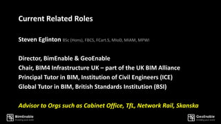 Current Related Roles
Steven Eglinton BSc (Hons), FBCS, FCart.S, MIoD, MIAM, MPWI
Director, BimEnable & GeoEnable
Chair, BIM4 Infrastructure UK – part of the UK BIM Alliance
Principal Tutor in BIM, Institution of Civil Engineers (ICE)
Global Tutor in BIM, British Standards Institution (BSI)
Advisor to Orgs such as Cabinet Office, TfL, Network Rail, Skanska
 