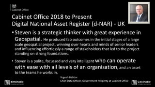 Cabinet Office 2018 to Present
Digital National Asset Register (d-NAR) - UK
•Steven is a strategic thinker with great experience in
Geospatial. He produced fab outcomes in the initial stages of a large
scale geospatial project, winning over hearts and minds of senior leaders
and influencing effortlessly a range of stakeholders that led to the project
standing on strong foundations.
• Steven is a polite, focussed and very intelligent who can operate
with ease with all levels of an organisation, and an asset
to the teams he works in.
Yogesh Babbar
Chief Data Officer, Government Property at Cabinet Office
 