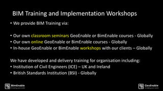 BIM Training and Implementation Workshops
• We provide BIM Training via:
• Our own classroom seminars GeoEnable or BimEnable courses - Globally
• Our own online GeoEnable or BimEnable courses - Globally
• In-house GeoEnable or BimEnable workshops with our clients – Globally
We have developed and delivery training for organisation including:
• Institution of Civil Engineers (ICE) – UK and Ireland
• British Standards Institution (BSI) - Globally
 