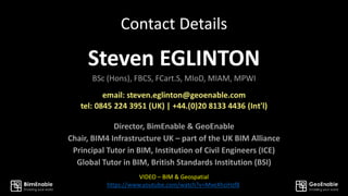 Contact Details
Steven EGLINTON
BSc (Hons), FBCS, FCart.S, MIoD, MIAM, MPWI
Director, BimEnable & GeoEnable
Chair, BIM4 Infrastructure UK – part of the UK BIM Alliance
Principal Tutor in BIM, Institution of Civil Engineers (ICE)
Global Tutor in BIM, British Standards Institution (BSI)
VIDEO – BIM & Geospatial
https://www.youtube.com/watch?v=MveXhziHzf8
 