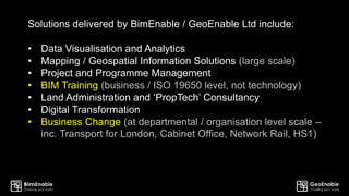 Solutions delivered by BimEnable / GeoEnable Ltd include:
• Data Visualisation and Analytics
• Mapping / Geospatial Information Solutions (large scale)
• Project and Programme Management
• BIM Training (business / ISO 19650 level, not technology)
• Land Administration and ‘PropTech’ Consultancy
• Digital Transformation
• Business Change (at departmental / organisation level scale –
inc. Transport for London, Cabinet Office, Network Rail, HS1)
 