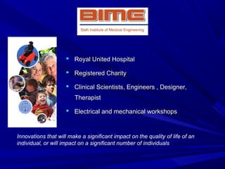  Royal United Hospital

                      Registered Charity

                      Clinical Scientists, Engineers , Designer,
                        Therapist

                      Electrical and mechanical workshops



Innovations that will make a significant impact on the quality of life of an
individual, or will impact on a significant number of individuals
 