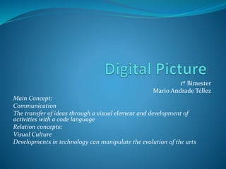 1st Bimester
Mario Andrade Téllez
Main Concept:
Communication
The transfer of ideas through a visual element and development of
activities with a code language
Relation concepts:
Visual Culture
Developments in technology can manipulate the evolution of the arts
 