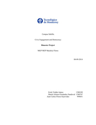 Campus Saltillo 
Civic Engagement and Democracy 
Bimester Project 
MGP MEP Machely Flores 
08-09-2014 
Erick Valdés Juárez 1380109 
Daniel Alonso Fernández Sandoval 1380747 
Juan Carlos Flores Oyervides 999051 
 