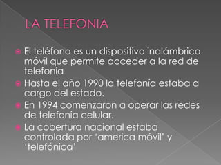 LA TELEFONIA El teléfono es un dispositivo inalámbrico móvil que permite acceder a la red de telefonía  Hasta el año 1990 la telefonía estaba a cargo del estado. En 1994 comenzaron a operar las redes de telefonía celular. La cobertura nacional estaba controlada por ‘america móvil’ y ‘telefónica’ 