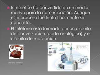 Internet se ha convertido en un medio masivo para la comunicación. Aunque este proceso fue lento finalmente se concretó.El teléfono está formado por un circuito de conversación (parte analógica) y el circuito de marcación.    Primeros telefonos
