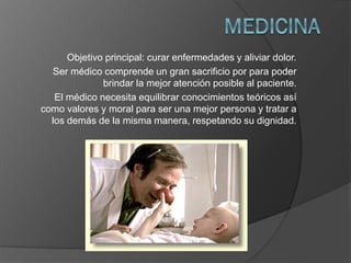 Objetivo principal: curar enfermedades y aliviar dolor.
Ser médico comprende un gran sacrificio por para poder
brindar la mejor atención posible al paciente.
El médico necesita equilibrar conocimientos teóricos así
como valores y moral para ser una mejor persona y tratar a
los demás de la misma manera, respetando su dignidad.

 