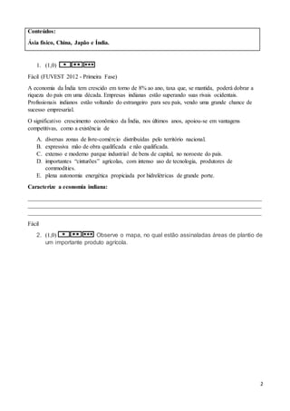 2
Conteúdos:
Ásia físico, China, Japão e Índia.
1. (1,0)
Fácil (FUVEST 2012 - Primeira Fase)
A economia da Índia tem crescido em torno de 8% ao ano, taxa que, se mantida, poderá dobrar a
riqueza do país em uma década. Empresas indianas estão superando suas rivais ocidentais.
Profissionais indianos estão voltando do estrangeiro para seu país, vendo uma grande chance de
sucesso empresarial.
O significativo crescimento econômico da Índia, nos últimos anos, apoiou-se em vantagens
competitivas, como a existência de
A. diversas zonas de livre-comércio distribuídas pelo território nacional.
B. expressiva mão de obra qualificada e não qualificada.
C. extenso e moderno parque industrial de bens de capital, no noroeste do país.
D. importantes “cinturões” agrícolas, com intenso uso de tecnologia, produtores de
commodities.
E. plena autonomia energética propiciada por hidrelétricas de grande porte.
Caracterize a economia indiana:
________________________________________________________________________________
________________________________________________________________________________
________________________________________________________________________________
Fácil
2. (1,0) Observe o mapa, no qual estão assinaladas áreas de plantio de
um importante produto agrícola.
 