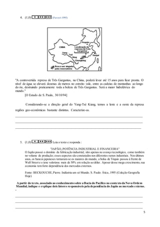 5
4. (1,0) (Fuvest-1995)
"A controvertida represa de Três Gargantas, na China, poderá levar até 15 anos para ficar pronta. O
nível de água se elevará dezenas de metros no estreito vale, entre as cadeias de montanhas ao longo
do rio, destruindo praticamente toda a beleza de Três Gargantas. Será a maior hidrelétrica do
mundo."
[O Estado de S. Paulo, 30/10/94]
Considerando-se a direção geral do Yang-Tsé Kiang, temos a leste e a oeste da represa
regiões geo-econômicas bastante distintas. Caracterize-as.
_______________________________________________________________________________
_______________________________________________________________________________
______________________________________________________________________________
5. (1,0) Leia o texto e responda :
"JAPÃO, POTÊNCIA INDUSTRIAL E FINANCEIRA"
O Japão possui o domínio da fabricação industrial, não apenas no avanço tecnológico, como também
no volume de produção; esses aspectos são constatados nos diferentes ramos industriais. Nos últimos
anos, os bancos japoneses tornaram-se os maiores do mundo, a bolsa de Tóquio passou à frente de
Wall Street e o iene valorizou mais de 50% em relação ao dólar. Apesar desse mega crescimento,sua
economia tem forte dependência dos mercados externos.
Fonte: BECKOUCHE,Pierre. Indústria um só Mundo. S. Paulo: Ática, 1995 (Coleção Geografia
Hoje)
A partir do texto, associado ao conhecimento sobre a Bacia do Pacífico no contexto da Nova Ordem
Mundial, indique e explique dois fatores responsáveis pela dependência do Japão ao mercado externo.
-
_______________________________________________________________________________
_______________________________________________________________________________
_______________________________________________________________________________
 