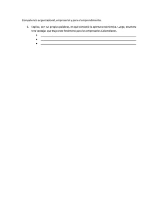 Competencia organizacional, empresarial y para el emprendimiento.
6. Explica, con tus propias palabras, en qué consistió la apertura económica. Luego, enumera
tres ventajas que trajo este fenómeno para los empresarios Colombianos.
 ___________________________________________________________________
 ___________________________________________________________________
 ___________________________________________________________________
 