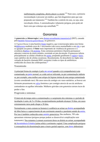 malformações congênitas, aborto,câncer e a morte.[32] Num caso, a primeira
           recomendação é procurar um médico, que fará diagnóstico para que seja
           preparado um tratamento.[33] Também há o controle de cura, ou seja, uma
           reavaliação clínica. A automedicação é altamente perigosa, pois pode até
           fazer com que a doença seja camuflada.[34]



                                  Gonorreia
A gonorreia ou blenorragia é uma doença sexualmente transmissível (DST), causada
pela bactéria Neisseria gonorrhoeae, ou gonococo.
A N.gonorrhoeae é uma bactéria Gram-negativa, que à microscopia óptica tem forma
dediplococos medindo cerca de 1 micrometro (são cocos assemelhados a um rim, e que
se agrupam aos pares). O fator mais importante de virulência do gonococo é a
existência depílios e da proteína. Estas estruturas permitem à bactéria permanecer
aderente à mucosa do tracto urinário, resistindo ao jato da micção. O gonococo infecta
principalmente as células cilíndricas da uretra, poupando geralmente a vagina e útero,
cujos epitélios são de células escamosas. Recentemente, foi descoberto no Japão uma
variação da bactéria chamada H041 resistente à todos os tipos de antibióticos
conhecidos da classe das cefalosporinas.[1
Transmissão

A principal forma de contágio é pelo ato sexual quando a (o) companheira(o) esta
contaminada; no parto normal, se a mãe estiver infectada, ou por contaminação indireta
se, por exemplo, uma mulher usar artigos de higiene íntima de uma amiga contaminada
(evento considerado raro). Há casos raros de contágio em vasos sanitários, se houver um
ferimento proeminente na vulva feminina e por contágio através de uso de artefactos
contundentes ou agulhas infectadas. Mulheres grávidas com gonorreia correm riscos de
perder o feto.
Progressão e sintomas

O intervalo de tempo entre a contaminação e o surgimento dos sintomas e o período de
incubação é curto, de 5 a 10 dias, excepcionalmente podendo alcançar 10 dias, em casos
extremamente raros pode chegar a 30 dias.

Normalmente o mais comum no homem é a ardência ao urinar ou disúria acompanhada
de febre baixa e o aparecimento de um corrimento amarelo e purulento saindo da uretra.
Por isso é também conhecida como uretrite gonocócica. Das mulheres, 70% não
apresentam sintomas (perigoso porque podem se desenvolver complicações sem
tratamento). Nas restantes é comum ocorrerem dores ou disúria ao urinar, acompanhada
de Incontinência Urinária (urina solta) e corrimento vaginal. Uma complicação perigosa
é consequência de disseminação para o tracto genital superior, com dores abdominais
 