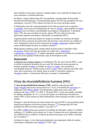 pelo caminho inverso para a mucosa, e dando origem a novo episódio de herpes oral
com exantemas e vesículas dolorosas.
No Brasil, o herpes labial atinge 85% da população, segundo dados da Sociedade
Brasileira de Dermatologia. A sintomatologia aparece em 50% dos portadores do vírus
anualmente. Cerca de 5-10% sofrem com mais de seis crises de herpes anuais.
Complicações raras são a queratoconjuntivite do olho que pode levar à cegueira e
à encefalite. Esta cursa com multiplicação do vírus no cérebro, especialmente nos lobos
temporais com convulsões, anormalidades neurológicas e psiquiátricas. É altamente
letal, e 70% dos casos resultam em morte, apenas 20% dos sobreviventes não
apresentam sequelas neurológicas. Raramente é causada pelo HSV2.
Algumas plantas medicinais podem ser usadas no combate aos sintomas do herpes
labial. Os óleos essenciais de melissa têm sido descritos como eficazes no combate ao
vírus. Praparações à base de óleos essenciais de tomilho, manjerona, junípero dentre
outras também podem auxiliar no combate à doença[1].
Medicamentos alopáticos para o herpes labial incluem cremes e pomadas à base
de aciclovir. Outros antivirais que podem ser usados são o valaciclovir,
o penciclovir e famciclovir[2]. É sempre importante consultar seu medico ou seu dentista
antes do uso de qualquer medicamento, seja ele fitoterápico ou não.
Herpes Genital
A infecção com o herpes simples 2 é semelhante (10% dos casos são por HSV1, o que
se atribui ao aumento da prática do sexo oral). Há infecção da mucosa genital, no
homem na glande do pênis, na mulher na vulva ou vagina, com exantemas e
sensibilidade dolorosa. Também pode ocorrer no ânus. Outros sintomas são febre, mal-
estar, dores musculares e de cabeça, dores ao urinar e corrimento vaginal ou
da uretra no pênis. A maioria das infecções no entanto é assintomática.



Vírus da imunodeficiência humana (HIV)
O vírus da imunodeficiência humana (VIH), também conhecido por HIV
(sigla eminglês para human immunodeficiency virus), é da família dos retrovírus e o
responsável pela SIDA (AIDS). Esta designação contém pelo menos duas sub-
categorias de vírus, o HIV-1 e o HIV-2. No grupo HIV-1 existe uma grande variedade
de subtipos designados de -A a -J. Esses dois grupos tem diferenças consideráveis,
sendo o HIV-2 mais comum na África Subsaariana e bem incomum em todo o resto do
mundo.
Portugal é o país da Europa com maior número de casos de HIV-2, provavelmente pelas
relações que mantém com diversos países africanos. [1] É estimado que 45% dos
portadores de HIV em Lisboa tenham o vírus HIV-2.[2]
Em 2008, a OMS estimou que existam 33,4 milhões de infectados, sendo 15,7 milhões
mulheres e 2,1 milhões jovens abaixo de 15 anos. O número de novos infectados neste
ano (2009) foi de 2,6 milhões. O número de mortes de pessoas com AIDS é estimado
em 1,8 milhões.[3]
Já dentro do corpo, o vírus infecta principalmente uma importante célula do sistema
imunológico, designada como linfócito T CD4+ (T4).
 