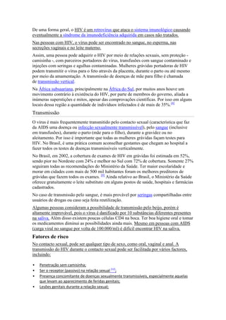 De uma forma geral, o HIV é um retrovírus que ataca o sistema imunológico causando
eventualmente a síndrome da imunodeficiência adquirida em casos não tratados.
Nas pessoas com HIV, o vírus pode ser encontrado no sangue, no esperma, nas
secreções vaginais e no leite materno.
Assim, uma pessoa pode adquirir o HIV por meio de relações sexuais, sem proteção -
camisinha -, com parceiros portadores do vírus, transfusões com sangue contaminado e
injeções com seringas e agulhas contaminadas. Mulheres grávidas portadoras de HIV
podem transmitir o vírus para o feto através da placenta, durante o parto ou até mesmo
por meio da amamentação. A transmissão de doenças de mãe para filho é chamada
de transmissão vertical.
Na África subsaariana, principalmente na África do Sul, por muitos anos houve um
movimento contrário à existência do HIV, por parte de membros do governo, aliada a
inúmeras superstições e mitos, apesar das comprovações científicas. Por isso em alguns
locais dessa região a quantidade de indivíduos infectados é de mais de 35%.[4]
Transmissão
O vírus é mais frequentemente transmitido pelo contacto sexual (característica que faz
da AIDS uma doença ou infecção sexualmente transmissível), pelo sangue (inclusive
em transfusões), durante o parto (mãe para o filho), durante a gravidez ou no
aleitamento. Por isso é importante que todas as mulheres grávidas façam testes para
HIV. No Brasil, é uma prática comum aconselhar gestantes que chegam ao hospital a
fazer todos os testes de doenças transmissíveis verticalmente.
No Brasil, em 2002, a cobertura de exames de HIV em grávidas foi estimada em 52%,
sendo pior no Nordeste com 24% e melhor no Sul com 72% de cobertura. Somente 27%
seguiram todas as recomendações do Ministério da Saúde. Ter maior escolaridade e
morar em cidades com mais de 500 mil habitantes foram os melhores preditores de
grávidas que fazem todos os exames. [9] Ainda relativo ao Brasil, o Ministério da Saúde
oferece gratuitamente o leite substituto em alguns postos de saúde, hospitais e farmácias
cadastrados.
No caso de transmissão pelo sangue, é mais provável por seringas compartilhadas entre
usuários de drogas ou caso seja feita reutilização.
Algumas pessoas consideram a possibilidade de transmissão pelo beijo, porém é
altamente improvável, pois o vírus é danificado por 10 substâncias diferentes presentes
na saliva. Além disso existem poucas células CD4 na boca. Ter boa higiene oral e tomar
os medicamentos diminui as possibilidades ainda mais. Mesmo em pessoas com AIDS
(carga viral no sangue por volta de 100.000/ml) é difícil encontrar HIV na saliva.
Fatores de risco
No contacto sexual, pode ser qualquer tipo de sexo, como oral, vaginal e anal. A
transmissão do HIV durante o contacto sexual pode ser facilitada por vários factores,
incluindo:

   Penetração sem camisinha;
   Ser o receptor (passivo) na relação sexual [12];
   Presença concomitante de doenças sexualmente transmissíveis, especialmente aquelas
    que levam ao aparecimento de feridas genitais;
   Lesões genitais durante a relação sexual;
 