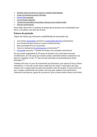    Elevado número de parceiros sexuais e relações desprotegidas;
   Carga viral elevada da pessoa infectada;
   Hemorróida avançada;
   Uso de drogas injetáveis;
   Transtornos psicológicos associados a descaso com a própria saúde;
   Falta de conhecimento.
Outro dado observado é o aumento na proporção de pessoas com escolaridade mais
baixa e em adultos com mais de 30 anos.
Fatores de proteção
Alguns dos fatores que diminuem a probabilidade da transmissão são:

   Usar sempre preservativo masculino ou preservativo feminino corretamente;
   Usar lubrificante (pois resulta em menos microferimentos);
   Baixa quantidade de vírus no portador;
   Tomar os medicamentos antirretrovirais corretamente;[14]
   Circuncisão masculina. [15] (porém há estudos com resultados controversos)
Em um estudo longitudinal de 20 meses de duração com casais heterossexuais
sorodiferentes, de 124 casais que usaram sempre camisinha nenhum contaminou seu
parceiro, enquanto 12 dos 121 que usavam camisinha inconsistentemente foram
infectados.[13]
Também são raros os casos de transmissão por ferimentos, pois apesar de haver relatos
esporádicos, o vírus não resiste muito tempo fora do corpo e é necessário que haja
contato com o sangue tanto por parte do portador como do receptor. É pouco provável
que o sangue contaminado em contato com uma pele saudável (sem ferimentos)
contamine outra pessoa, apesar de ser possível, pois existem muitos fatores envolvidos.
 