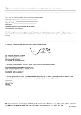 7. Explique como os lisossomos são formados na célula e descreva a sua função , relacionando-a com a fagocitose.
_____________________________________________________________________________________________________________________
_____________________________________________________________________________________________________________________
______________________________________________________________________________
8. Dê o nome das organelas celulares cujas funções estão relacionadas abaixo:
a) respiração celular:____________________________________
b) síntese de proteína:____________________________________
c) digestão celular:_____________________________________
d) fotossíntese:_______________________________________
e) armazenamento e regulação osmótica em células vegetais:____________________________________________
f) decomposição de água oxigenada:____________________________________
9. Nas células vegetais encontram-se organelas citoplasmáticas exclusivas, os plastos, que apresentam estruturas e funções específicas. Em que
órgãos vegetais encontram-se leucoplastos e cloroplastos? Em que diferem essas organelas, quanto à função que apresentam nas células
vegetais?
_____________________________________________________________________________________________________________________
_____________________________________________________________________________________________________________________
_____________________________________________________________________________________________________________________
10. A estrutura apontada pela seta 1 é derivada do(da) e chama-se, respectivamente:

a) do conjunto de lisossomos, acrossoma.
b) da membrana nuclear, peroxissomo.
c) do complexo de Golgi, acrossomo.
d) das mitocôndrias, condrioma.
e) do complexo de Golgi, ergastoplasma.

11. Uma célula animal que sintetiza, armazena e secreta enzimas, deverá ter bastante desenvolvidos o:
a) retículo endoplasmático granular e o complexo de Golgi.
b) retículo endoplasmático agranular e o complexo de Golgi.
c) retículo endoplasmático granular e os lisossomos.
d) complexo de Golgi e os lisossomos.
e) complexo de Golgi e o condrioma.

12. Durante a metamorfose dos anfíbios, a cauda desaparece ao mesmo tempo em que os seus constituintes celulares são digeridos e seus
produtos são utilizados no desenvolvimento do animal. A organela que participa ativamente deste processo é:
a) o lisossoma.
b) o peroxissoma.
c) a mitocôndria.
d) o plasto.
e) o centríolo.

“Não importa o tamanho dos sonhos que você tenha, sonhe muito e sempre. Mesmo que seus sonhos não se realizem exatamente
como você desejou, saiba que eles se concretizarão da maneira que Deus entendeu ser a melhor para você.”
Dayse Raquel

 