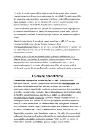 Exemplos de exercícios anaeróbicos incluem musculação, sprints, saltos; qualquer
exercício que consista de movimentos rápidos de alta intensidade. Exercícios anaeróbios
são geralmente usados por atletas para desenvolver força e bodybuilders para construir
massa muscular. Músculos que são treinados sob condições anaeróbias desenvolvem
melhor performance em atividades de curta duração e alta intensidade.

Exercícios aeróbicos, por outro lado, incluem atividade realizadas por longos períodos
de tempo em menor intensidade. Exercícios como caminhar, correr, nadar e pedalar
requerem grande quantidade de oxigênio para gerar energia por período prolongado de
tempo.

Há dois tipos de sistema de geração de energia anaeróbica: o ATP-CrP, que tem
a creatina fosfatada como principal fonte de energia, e o ácido
lático (ou glicólise anaeróbia), que usa glicose na ausência de oxigênio. O segundo é um
uso ineficiente da glicose e produz sub-produtos que, acredita-se, sejam prejudiciais ao
funcionamento muscular.

O sistema de ácido lático é o dominante durante exercícios de intensidade alta a
máxima, durante curto período de tempo (em torno de um minuto), mas ele também é
responsável por uma parte da energia durante exercício aeróbio, uma vez que o
organismo é capaz de livrar-se dos sub-produtos anaeróbios até um certo nível. A
eficiência da remoção dos sub-produtos pelos músculos melhora através do treinamento.



                        Esteroide anabolizante
Os esteróides androgênicos anabólicos (EAA ou AAS - do inglês Anabolic
Androgenic Steroids), também conhecidos simplesmente como anabolizantes, são
uma classe de hormônios esteróides naturais e sintéticos que promovem o
crescimento celular e a sua divisão, resultando no desenvolvimento de diversos tipos
de tecidos, especialmente o muscular e ósseo. São substâncias geralmente derivadas
do hormônio sexual masculino, a testosterona, e podem ser administradas
principalmente por via oral ou injetável. Atualmente não são utilizados somente por
atletas profissionais, mas também por pessoas que desejam uma melhor aparência
estética, inclusive adolescentes. Os diferentes esteróides androgênicos anabólicos
têm combinações variadas de propriedades androgênicas e anabólicas. Anabolismo é
o processo metabólico que constrói moléculas maiores a partir de outras menores.

Os esteróides anabólicos foram descobertos nos anos 1930 e têm sido usados desde
então para inúmeros procedimentos médicos incluindo a estimulação do crescimento
ósseo, apetite, puberdade e crescimento muscular. Podem também ser usados no
tratamento de pacientes submetidos a grandes cirurgias ou que tenham
 