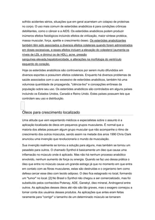 sofrido acidentes sérios, situações que em geral acarretam um colapso de proteínas
no corpo. O uso mais comum de esteróides anabólicos é para condições crônicas
debilitantes, como o câncer e a AIDS. Os esteróides anabólicos podem produzir
inúmeros efeitos fisiológicos incluindo efeitos de virilização, maior síntese protéica,
massa muscular, força, apetite e crescimento ósseo. Os esteróides anabolizantes
também têm sido associados a diversos efeitos colaterais quando forem administrados
em doses excessivas, e esses efeitos incluem a elevação do colesterol (aumenta os
níveis de LDL e diminui os de HDL), acne, pressão
sanguínea elevada,hepatotoxicidade, e alterações na morfologia do ventrículo
esquerdo do coração.

Hoje os esteróides anabólicos são controversos por serem muito difundidos em
diversos esportes e possuírem efeitos colaterais. Enquanto há diversos problemas de
saúde associados com o uso excessivo de esteróides anabólicos, também há uma
volumosa quantidade de propaganda, "ciência-lixo" e concepções errôneas da
população sobre seu uso. Os esteróides anabólicos são controlados em alguns países
incluindo os Estados Unidos, Canadá e Reino Unido. Estes países possuem leis que
controlam seu uso e distribuição.



Óleos para crescimento localizado
Uma atitude que vem espantando médicos e especialistas sobre o assunto é a
aplicação localizada de óleos em pequenos grupos musculares. É normal que a
maioria dos atletas possuam algum grupo muscular que não acompanhe o ritmo de
crescimento dos outros músculos, sendo assim na metade dos anos 1990 Chris Clark
anunciou uma invenção que revolucionaria o mundo da musculação.

Sua invenção realmente se tornou a solução para alguns, mas também se tornou um
pesadelo para outros. O chamado Synthol é basicamente um óleo que causa uma
inflamacão no músculo onde é aplicado. Mas não há nenhum processo anabólico
envolvido, nenhum aumento de força ou energia. Quando se faz uso dessa prática o
óleo que entra no músculo causa um grande estrago já que no momento em que entra
em contato com as fibras musculares, estas são destruidas e o organismo tem como
defesa cercar esse óleo com tecido adiposo. O óleo fica estagnado no local, formando
um "tumor" no local. [2] No Brasil o Synthol não chegou a ser comercializado, mas foi
substituído pelos conhecidos Potenay, ADE, Ganekyl, óleo mineral, Androgenol entre
outros. As aplicações desses óleos até não são tão graves, mas o exagero começou a
tomar conta dos usuários desses produtos. As aplicações que antes eram feitas
raramente para "corrigir" o tamanho de um determinado músculo se tornaram
 
