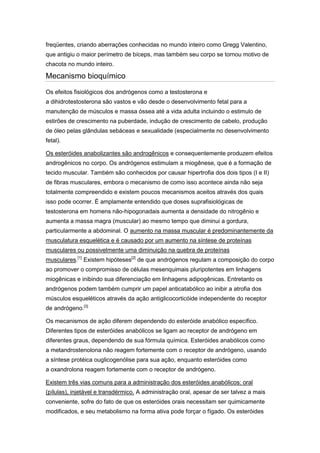 freqüentes, criando aberrações conhecidas no mundo inteiro como Gregg Valentino,
que antigiu o maior perímetro de bíceps, mas também seu corpo se tornou motivo de
chacota no mundo inteiro.

Mecanismo bioquímico
Os efeitos fisiológicos dos andrógenos como a testosterona e
a dihidrotestosterona são vastos e vão desde o desenvolvimento fetal para a
manutenção de músculos e massa óssea até a vida adulta incluindo o estimulo de
estirões de crescimento na puberdade, indução de crescimento de cabelo, produção
de óleo pelas glândulas sebáceas e sexualidade (especialmente no desenvolvimento
fetal).

Os esteróides anabolizantes são androgênicos e consequentemente produzem efeitos
androgênicos no corpo. Os andrógenos estimulam a miogênese, que é a formação de
tecido muscular. Também são conhecidos por causar hipertrofia dos dois tipos (I e II)
de fibras musculares, embora o mecanismo de como isso acontece ainda não seja
totalmente compreendido e existem poucos mecanismos aceitos através dos quais
isso pode ocorrer. É amplamente entendido que doses suprafisiológicas de
testosterona em homens não-hipogonadais aumenta a densidade do nitrogênio e
aumenta a massa magra (muscular) ao mesmo tempo que diminui a gordura,
particularmente a abdominal. O aumento na massa muscular é predominantemente da
musculatura esquelética e é causado por um aumento na síntese de proteínas
musculares ou possivelmente uma diminuição na quebra de proteínas
musculares.[1] Existem hipóteses[2] de que andrógenos regulam a composição do corpo
ao promover o compromisso de células mesenquimais pluripotentes em linhagens
miogênicas e inibindo sua diferenciação em linhagens adipogênicas. Entretanto os
andrógenos podem também cumprir um papel anticatabólico ao inibir a atrofia dos
músculos esqueléticos através da ação antiglicocorticóide independente do receptor
de andrógeno.[3]

Os mecanismos de ação diferem dependendo do esteróide anabólico específico.
Diferentes tipos de esteróides anabólicos se ligam ao receptor de andrógeno em
diferentes graus, dependendo de sua fórmula química. Esteróides anabólicos como
a metandrostenolona não reagem fortemente com o receptor de andrógeno, usando
a síntese protéica ouglicogenólise para sua ação, enquanto esteróides como
a oxandrolona reagem fortemente com o receptor de andrógeno.

Existem três vias comuns para a administração dos esteróides anabólicos: oral
(pílulas), injetável e transdérmico. A administração oral, apesar de ser talvez a mais
conveniente, sofre do fato de que os esteróides orais necessitam ser quimicamente
modificados, e seu metabolismo na forma ativa pode forçar o fígado. Os esteróides
 