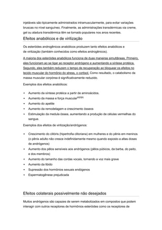 injetáveis são tipicamente administrados intramuscularmente, para evitar variações
bruscas no nível sanguíneo. Finalmente, as administrações transdérmicas via creme,
gel ou atadura transdérmica têm se tornado populares nos anos recentes.

Efeitos anabólicos e de virilização
Os esteróides androgênicos anabólicos produzem tanto efeitos anabólicos e
de virilização (também conhecidos como efeitos androgênicos).

A maioria dos esteróides anabólicos funciona de duas maneiras simultâneas. Primeiro,
eles funcionam ao se ligar ao receptor andrógeno e aumentando a síntese protéica.
Segundo, eles também reduzem o tempo de recuperação ao bloquear os efeitos no
tecido muscular do hormônio do stress, o cortisol. Como resultado, o catabolismo da
massa muscular corpórea é significativamente reduzido.

Exemplos dos efeitos anabólicos:

   Aumento da síntese protéica a partir de aminoácidos.
   Aumento da massa e força muscular[4][5][6]
   Aumento do apetite
   Aumento da remodelagem e crescimento ósseos
   Estimulação da medula óssea, aumentando a produção de células vermelhas do
    sangue.

Exemplos dos efeitos de virilização/andrógenos:

   Crescimento do clitóris (hipertrofia clitoriana) em mulheres e do pênis em meninos
    (o pênis adulto não cresce indefinidamente mesmo quando exposto a altas doses
    de andrógenos)
   Aumento dos pêlos sensíveis aos andrógenos (pêlos púbicos, da barba, do peito,
    e dos membros)
   Aumento do tamanho das cordas vocais, tornando a voz mais grave
   Aumento da libido
   Supressão dos hormônios sexuais endógenos
   Espermatogênese prejudicada




Efeitos colaterais possivelmente não desejados
Muitos andrógenos são capazes de serem metabolizados em compostos que podem
interagir com outros receptores de hormônios esteróides como os receptores de
 