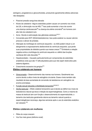 estrógeno, progesterona e glicocorticóides, produzindo (geralmente) efeitos adicionais
não desejados:

   Possível pressão sanguínea elevada
   Níveis de colesterol –Alguns esteróides podem causar um aumento nos níveis
    de LDL e diminuição nos de HDL.[7] Isso pode aumentar o risco de ocorrer
    uma doença cardiovascular[8] ou doença da artéria coronária[9] em homens com
    alto risto de colesterol ruim.
   Acne– Devido à estimulação das glândulas sebáceas[10][11]
   Conversão para DHT (Dihidrotestosterona). Isso pode acelerar ou causar calvície
    precoce e câncer de próstata.
   Alteração da morfologia do ventrículo esquerdo – os AAS podem induzir a um
    alargamento e engrossamento desfavorável do ventrículo esquerdo, que perde
    suas propriedades de diástole quando sua massa cresce.[12] Entretanto a relação
    negativa entre a morfologia do ventrículo esquerdo e o déficit das funções
    cardíacas têm sido discutida.[13]
   Hepatoxicidade – Causado particularmente por componentes de esteróides
    anabólicos orais que são 17-alfa-alquilados para que não sejam destruídos pelo
    sistema digestivo.
   Crescimento excessivo da gengiva[14]
Efeitos colaterais em homens

   Ginecomastia – Desenvolvimento das mamas nos homens. Geralmente isso
    ocorre devido a altos níveis de estrogênio circulante. Esses níveis também são
    resultado da taxa aumentada de conversão de testoterona em estrogênio via
    enzima aromatase.
   Função sexual reduzida e infertilidade temporária[15][16][17]
   Atrofia testicular – Efeito colateral temporário que é devido ao déficit nos níveis de
    testosterona natural que leva à inibição da espermatogênese. Como a maioria da
    massa do testículo tem com função o desenvolvimento do espermatozóide, o
    tamanho dos testículos geralmente retorna ao tamanho natural quando a
    espermatogênese recomeça, algumas semanas após o uso do esteróide anabólico
    ser cessado.[18]


Efeitos colaterais em mulheres

   Pêlos do corpo crescem
   Voz fica mais grave (disfonia vocal)
 