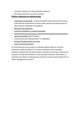    Aumento do tamanho do clitóris (hipertrofia clitoriana)
   Diminuição temporária nos ciclos menstruais
Efeitos colaterais em adolescentes

   Crescimento comprometido – O abuso de agentes pode prematuramente parar o
    crescimento do comprimento dos ossos (fusão prematura da epífise devido aos
    altos índices de metabólitos do estrogênio)
   Maturação óssea acelerada
   Aumento na freqüência e duração das ereções
   Desenvolvimento sexual precoce e desenvolvimento extremo das características
    sexuais secundárias (hipervirilização)
   Crescimento do falo (hipergonadismo ou megalofalia)
   Aumento dos pêlos púbicos e do corpo
   Ligeiro crescimento de barba

Há muito tempo tem sido buscado um esteróide anabólico ideal (um hormônio
somente com efeitos anabólicos, sem efeitos virilizantes). Muitos esteróides
anabólicos sintéticos têm sido desenvolvidos na tentativa de encontrar moléculas que
produzam uma alta taxa anabólica ao invés de efeitos virilizantes. Infelizmente, os
esteróides mais efetivos conhecidos para aumento de massa corporal também têm os
efeitos androgênicos mais fortes.
 