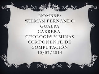 NOMBRE:
WILMAN FERNANDO
GUALPA
CARRERA:
GEOLOGÍA Y MINAS
COMPONENTE DE
COMPUTACIÓN
10/07/2014
 