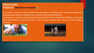 PSICOLOGIA
Trastorno obsesivo-compulsivo
Es un trastorno mental en el cual las personas tienen pensamientos, sentimientos, ideas, sensaciones (obsesiones) o
comportamientos repetitivos e indeseables que los impulsan a hacer algo (compulsiones).
Con frecuencia, La persona se comporta de cierta manera para librarse de los pensamientos obsesivos, pero esto sólo
brinda alivio temporal. El hecho de a no llevar a cabo los rituales obsesivos puede causar una enorme ansiedad y
sufrimiento.
 