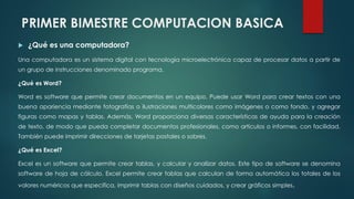 PRIMER BIMESTRE COMPUTACION BASICA
 ¿Qué es una computadora?
Una computadora es un sistema digital con tecnología microelectrónica capaz de procesar datos a partir de
un grupo de instrucciones denominado programa.
¿Qué es Word?
Word es software que permite crear documentos en un equipo. Puede usar Word para crear textos con una
buena apariencia mediante fotografías o ilustraciones multicolores como imágenes o como fondo, y agregar
figuras como mapas y tablas. Además, Word proporciona diversas características de ayuda para la creación
de texto, de modo que pueda completar documentos profesionales, como artículos o informes, con facilidad.
También puede imprimir direcciones de tarjetas postales o sobres.
¿Qué es Excel?
Excel es un software que permite crear tablas, y calcular y analizar datos. Este tipo de software se denomina
software de hoja de cálculo. Excel permite crear tablas que calculan de forma automática los totales de los
valores numéricos que especifica, imprimir tablas con diseños cuidados, y crear gráficos simples.
 