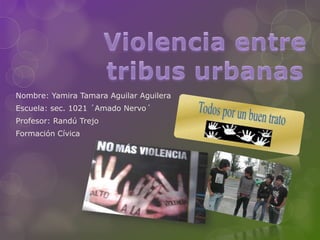 Violencia entre tribus urbanas  Nombre: Yamira Tamara Aguilar Aguilera Escuela: sec. 1021 ´Amado Nervo´ Profesor: Randú Trejo Formación Cívica 
