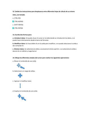 12. Señale las instrucciones para desplazarse entre diferentes hojas de cálculo de un mismo
Libro, con teclado.
a. CTRL+FIN
b. CTRL+AVPAG
c. SHIFT+REPAG
d. CTRL+REPAG
13. Escriba dos formas para:
a. Introducir datos: Se puede situar el cursor en la celda donde se introducirán los datos, o se
puede hacer directamente desde la barra de fórmulas
b. Modificar datos: Se hace doble clic en la celda para modificar, o se puede seleccionar la celda y
dar comando F2
c. Eliminar datos: Se selecciona la celda y se presiona la tecla suprimir, o se selecciona la celda y
damos clic en edición y luego borrar
14. Dibuje los diferentes estados del cursor para realizar las siguientes operaciones:
a. Mover el contenido de una celda
b. Seleccionar un rango de celdas.
c. Ingresar o modificar texto
d. Duplicar el contenido de una celda
 