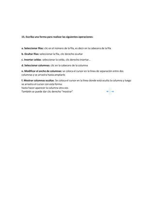 15. Escriba una forma para realizar las siguientes operaciones:
a. Seleccionar filas: clic en el número de la fila, es decir en la cabecera de la fila
b. Ocultar filas: seleccionar la fila, clic derecho ocultar
c. Insertar celdas: seleccionar la celda, clic derecho insertar…
d. Seleccionar columnas: clic en la cabecera de la columna
e. Modificar el ancho de columnas: se coloca el cursor en la línea de separación entre dos
columnas y se arrastra hasta ampliarlo
f. Mostrar columnas ocultas: Se coloca el cursor en la línea donde está oculta la columna y luego
se arrastra el cursor con esta forma:
hasta hacer aparecer la columna otra vez.
También se puede dar clic derecho “mostrar”
 