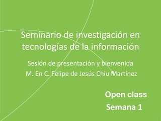 Open class
Seminario de investigación en
tecnologías de la información
Sesión de presentación y bienvenida
M. En C. Felipe de Jesús Chiu Martínez
1
Semana 1
 