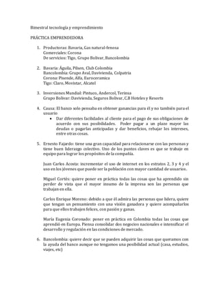 Bimestral tecnología y emprendimiento 
PRÁCTICA EMPRENDEDORA 
1. Productoras: Bavaria, Gas natural-fenosa 
Comerciales: Corona 
De servicios: Tigo, Grupo Bolivar, Bancolombia 
2. Bavaria: Águila, Pilsen, Club Colombia 
Bancolombia: Grupo Aval, Davivienda, Colpatria 
Corona: Pisende, Alfa, Euroceramica 
Tigo: Claro, Movistar, Alcatel 
3. Inversiones Mundial: Pintuco, Andercol, Terinsa 
Grupo Bolivar: Davivienda, Seguros Bolivar, C.B Hoteles y Resorts 
4. Causa: El banco solo pensaba en obtener ganancias para él y no también para el 
usuario 
 Dar diferentes facilidades al cliente para el pago de sus obligaciones de 
acuerdo con sus posibilidades. Poder pagar a un plazo mayor las 
deudas o pagarlas anticipadas y dar beneficios, rebajar los intereses, 
entre otras cosas. 
5. Ernesto Fajardo: tiene una gran capacidad para relacionarse con las personas y 
tiene buen liderazgo colectivo. Uno de los puntos claves es que se trabaje en 
equipo para lograr los propósitos de la compañía. 
Juan Carlos Acosta: incrementar el uso de internet en los estratos 2, 3 y 4 y el 
uso en los jóvenes que puede ser la población con mayor cantidad de usuarios . 
Miguel Cortés: quiere poner en práctica todas las cosas que ha aprendido sin 
perder de vista que el mayor insumo de la impresa son las personas que 
trabajan en ella. 
Carlos Enrique Moreno: debido a que él admira las personas que lidera, quiere 
que tengan un pensamiento con una visión ganadora y quiere acompañarlos 
para que ellos trabajen felices, con pasión y ganas. 
María Eugenia Coronado: poner en práctica en Colombia todas las cosas que 
aprendió en Europa. Piensa consolidar dos negocios nacionales e intensificar el 
desarrollo y regulación en las condiciones de mercado. 
6. Bancolombia: quiere decir que se pueden adquirir las cosas que queramos con 
la ayuda del banco aunque no tengamos una posibilidad actual (casa, estudios, 
viajes, etc) 
 