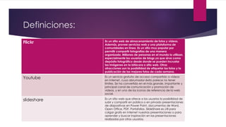 Definiciones:
Flickr Es un sitio web de almacenamiento de fotos y videos.
Además, provee servicios web y una plataforma de
comunidades en línea. Es un sitio muy popular por
permitir compartir fotografías de una manera
organizada. Millones de personas en el mundo lo utilizan,
especialmente los usuarios de blogs ya que sirve como
depósito fotográfico desde donde se pueden incrustar
las imágenes en la bitácora o sitio web. Otras
atracciones son la posibilidad de etiquetar las fotos y la
publicación de las mejores fotos de cada semana.
Youtube Es un servicio gratuito de acceso compartido a vídeos
en internet, cuyo abrumador éxito parece no tener
límites. Se ha convertido en el más grande, importante y
principal canal de comunicación y promoción de
videos, y en uno de los iconos de referencia de la web
social.
slideshare Es un sitio web que ofrece a los usuarios la posibilidad de
subir y compartir en público o en privado presentaciones
de diapositivas en Power Point, documentos de Word,
Open Office, PDF, Portafolios. SlideShare es útil para
colgar gratis en internet nuestras presentaciones o para
aprender y buscar inspiración en las presentaciones
realizadas por otros usuarios.
 