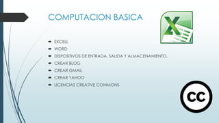 COMPUTACION BASICA
 EXCELL
 WORD
 DISPOSITIVOS DE ENTRADA, SALIDA Y ALMACENAMIENTO.
 CREAR BLOG
 CREAR GMAIL
 CREAR YAHOO
 LICENCIAS CREATIVE COMMONS
 
