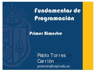 Fundamentos de 
Programación 
Primer Bimestre 
Pablo Tor r es 
Car r ión 
pvtorres@utpl.edu.ec 
 