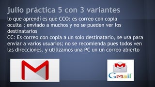 julio práctica 5 con 3 variantes
lo que aprendí es que CCO: es correo con copia
oculta ; enviado a muchos y no se pueden ver los
destinatarios
CC: Es correo con copia a un solo destinatario, se usa para
enviar a varios usuarios; no se recomienda pues todos ven
las direcciones. y utilizamos una PC un un correo abierto
 