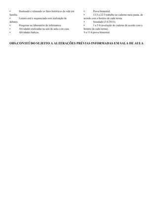 •        Ilustrando e relatando os fatos históricos da vida em   •        Prova bimestral.
família.                                                         •        15/3 a 22/3 trabalho no caderno meia pauta, de
•        Leitura oral e sequenciada com realização de            acordo com o horário de cada turma.
debates.                                                         •        Simulado (3/4/2013).
•        Pesquisas no laboratório de informática.                •        1 a 5/4 (avaliação do caderno de acordo com o
•        Atividades realizadas na sala de aula e em casa.        horário de cada turma).
•        Atividades lúdicas.                                     9 a 11/4 prova bimestral.



OBS:CONTEÚDO SUJEITO A ALTERAÇÕES PRÉVIAS INFORMADAS EM SALA DE AULA
 