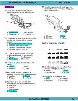 Evaluación 2do Bimestre 4to Grado
Lainitas México 2013-2014 5
HISTORIA
61. En el mapa de México, lo que queda
debajo de la línea recibió el nombre de:
a) Mesoamérica. c) Aridoamérica.
b) Latinoamérica. d) Iberoamérica.
62. ¿Cuáles de las siguientes culturas vivieron
simultáneamente durante el periodo
clásico?
a) Mayas, zapotecos y teotihuacanos.
b) Toltecas, mexicas y tarascos.
c) Olmecas, chichimecas y mixtecos.
d) Olmecas, mayas y mexicas.
63. Es uno de los sitios arqueológicos que
seguimos admirando en nuestro país.
a) Cancún. c) Ixtlahuacán.
b) Teotihuacán. d) Veracruz.
64. ¿Cuál es la cultura mesoamericana más
antigua?
a) Olmeca. c) Maya.
b) Zapoteca. d) Azteca.
65.Las culturas mixteca y zapoteca se
ubicaban en territorio del actual estado de:
a) Yucatán. c) Oaxaca.
b) Chiapas. d) Michoacán.
66.Es el periodo en que comenzaron a
consolidarse las culturas de Mesoamérica.
a) Preclásico.
b) Clásico.
c) Clásico medio.
d) Postclásico.
67. La cultura que se asentó en el lugar que
representa la parte sombreada del siguiente
mapa corresponde a:
c) Olmeca. c) Maya.
d) Zapoteca. d) Azteca.
OBSERVA CON MUCHA ATENCIÓN
68. El sistema de numeración anterior fue
creado y usado por la cultura:
a) Olmeca. c) Maya.
b) Teotihuacana. d) Azteca.
69.Los toltecas se establecieron en:
a) Tula. c) Teotihuacán.
b) Palenque. d) Tenochtitlán.
 