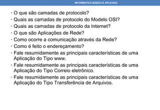 INFORMATICA BÁSICA E APLICADA



• O que são camadas de protocolo?
• Quais as camadas de protocolo do Modelo OSI?
• Quais as camadas de protocolo da Internet?
• O que são Aplicações de Rede?
• Como ocorre a comunicação através da Rede?
• Como é feito o endereçamento?
• Fale resumidamente as principais características de uma
  Aplicação do Tipo www.
• Fale resumidamente as principais características de uma
  Aplicação do Tipo Correio eletrônico.
• Fale resumidamente as principais características de uma
  Aplicação do Tipo Transferência de Arquivos.
 