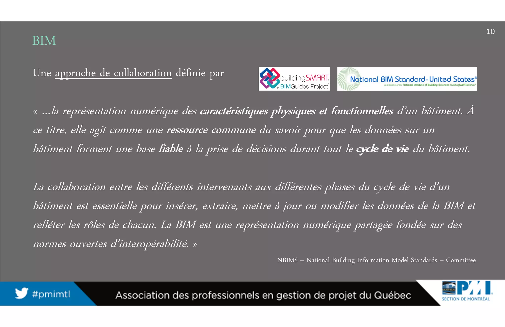 BIM
Une approche de collaboration définie par
« …la représentation numérique des caractéristiques physiques et fonctionnelles d’un bâtiment. À
ce titre, elle agit comme une ressource commune du savoir pour que les données sur un
bâtiment forment une base fiable à la prise de décisions durant tout le cycle de vie du bâtiment.
La collaboration entre les différents intervenants aux différentes phases du cycle de vie d’un
bâtiment est essentielle pour insérer, extraire, mettre à jour ou modifier les données de la BIM et
refléter les rôles de chacun. La BIM est une représentation numérique partagée fondée sur des
normes ouvertes d’interopérabilité. »
NBIMS – National Building Information Model Standards – Committee
10
caractéristiques physiques et fonctionnelles
ressource commune
fiable cycle de vie
