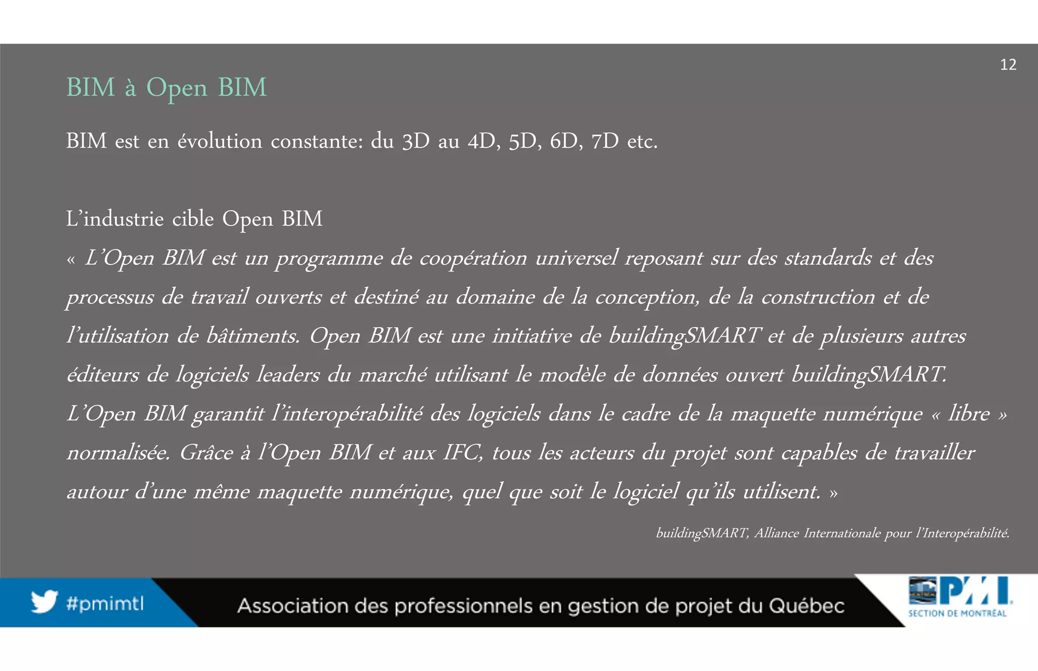 BIM à Open BIM
BIM est en évolution constante: du 3D au 4D, 5D, 6D, 7D etc.
L’industrie cible Open BIM
« L’Open BIM est un programme de coopération universel reposant sur des standards et des
processus de travail ouverts et destiné au domaine de la conception, de la construction et de
l’utilisation de bâtiments. Open BIM est une initiative de buildingSMART et de plusieurs autres
éditeurs de logiciels leaders du marché utilisant le modèle de données ouvert buildingSMART.
L’Open BIM garantit l’interopérabilité des logiciels dans le cadre de la maquette numérique « libre »
normalisée. Grâce à l’Open BIM et aux IFC, tous les acteurs du projet sont capables de travailler
autour d’une même maquette numérique, quel que soit le logiciel qu’ils utilisent. »
buildingSMART, Alliance Internationale pour l’Interopérabilité.
12