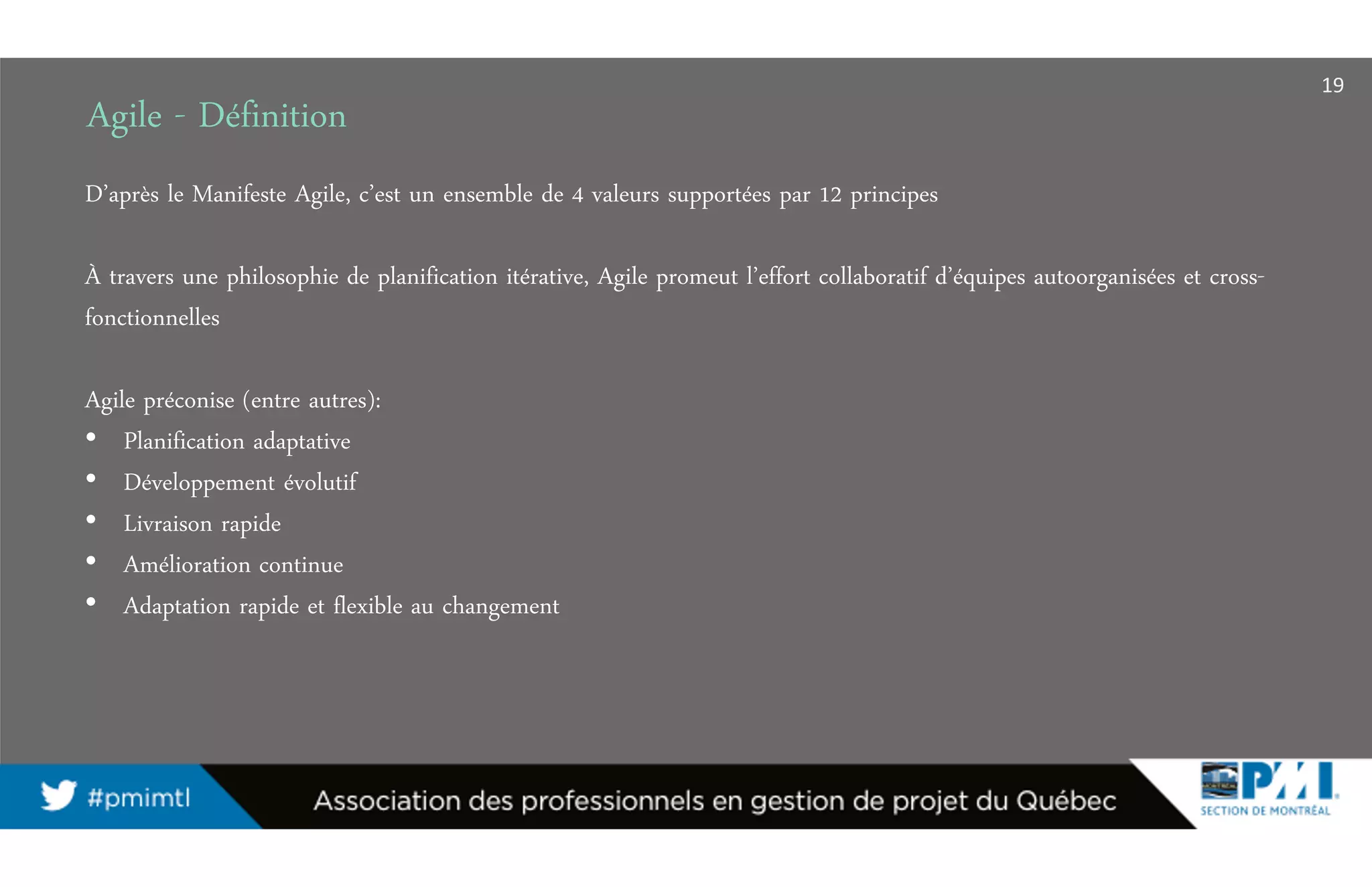 Agile - Définition
D’après le Manifeste Agile, c’est un ensemble de 4 valeurs supportées par 12 principes
À travers une philosophie de planification itérative, Agile promeut l’effort collaboratif d’équipes autoorganisées et cross-
fonctionnelles
Agile préconise (entre autres):
• Planification adaptative
• Développement évolutif
• Livraison rapide
• Amélioration continue
• Adaptation rapide et flexible au changement
19