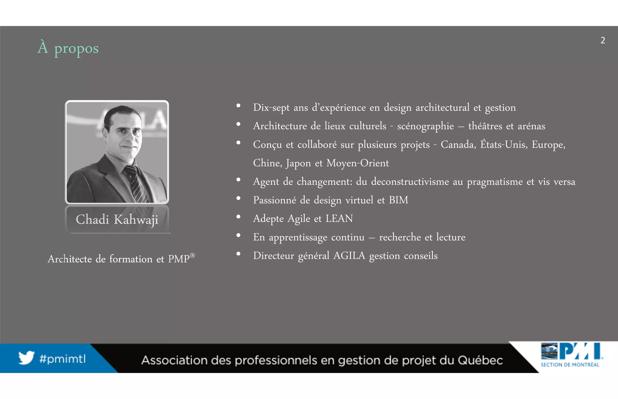 2
À propos
• Dix-sept ans d’expérience en design architectural et gestion
• Architecture de lieux culturels - scénographie – théâtres et arénas
• Conçu et collaboré sur plusieurs projets - Canada, États-Unis, Europe,
Chine, Japon et Moyen-Orient
• Agent de changement: du deconstructivisme au pragmatisme et vis versa
• Passionné de design virtuel et BIM
• Adepte Agile et LEAN
• En apprentissage continu – recherche et lecture
• Directeur général AGILA gestion conseils
Chadi Kahwaji
Architecte de formation et PMP®