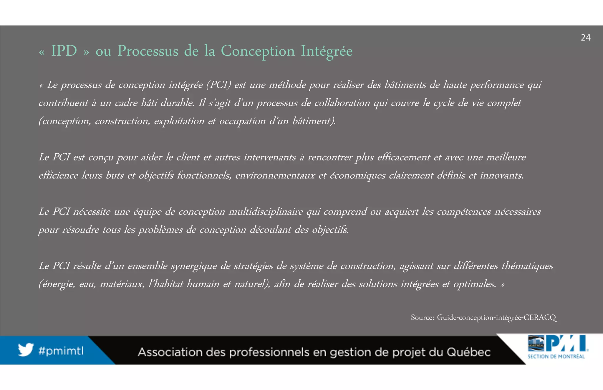 « IPD » ou Processus de la Conception Intégrée
« Le processus de conception intégrée (PCI) est une méthode pour réaliser des bâtiments de haute performance qui
contribuent à un cadre bâti durable. Il s’agit d’un processus de collaboration qui couvre le cycle de vie complet
(conception, construction, exploitation et occupation d’un bâtiment).
Le PCI est conçu pour aider le client et autres intervenants à rencontrer plus efficacement et avec une meilleure
efficience leurs buts et objectifs fonctionnels, environnementaux et économiques clairement définis et innovants.
Le PCI nécessite une équipe de conception multidisciplinaire qui comprend ou acquiert les compétences nécessaires
pour résoudre tous les problèmes de conception découlant des objectifs.
Le PCI résulte d’un ensemble synergique de stratégies de système de construction, agissant sur différentes thématiques
(énergie, eau, matériaux, l’habitat humain et naturel), afin de réaliser des solutions intégrées et optimales. »
Source: Guide-conception-intégrée-CERACQ
24